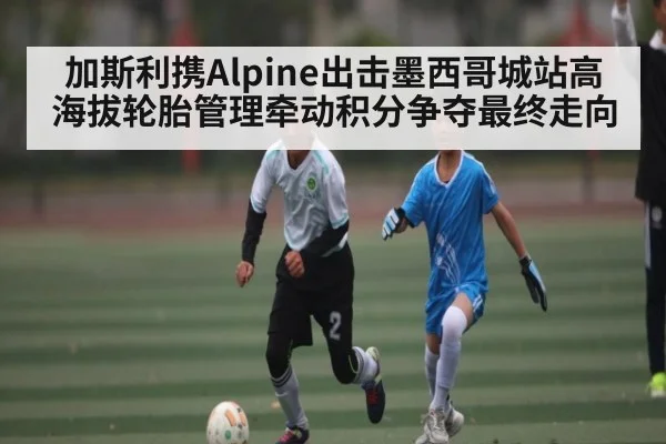 加斯利携Alpine出击墨西哥城站高海拔轮胎管理牵动积分争夺最终走向